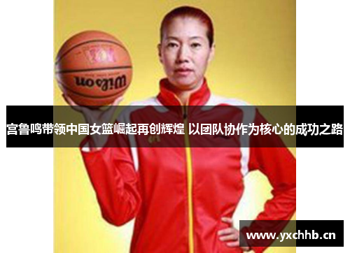 宫鲁鸣带领中国女篮崛起再创辉煌 以团队协作为核心的成功之路
